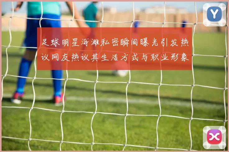 足球明星海滩私密瞬间曝光引发热议网友热议其生活方式与职业形象对比