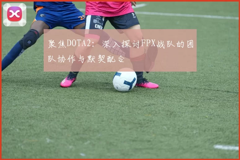 聚焦DOTA2：深入探讨FPX战队的团队协作与默契配合