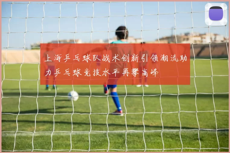 上海乒乓球队战术创新引领潮流助力乒乓球竞技水平再攀高峰
