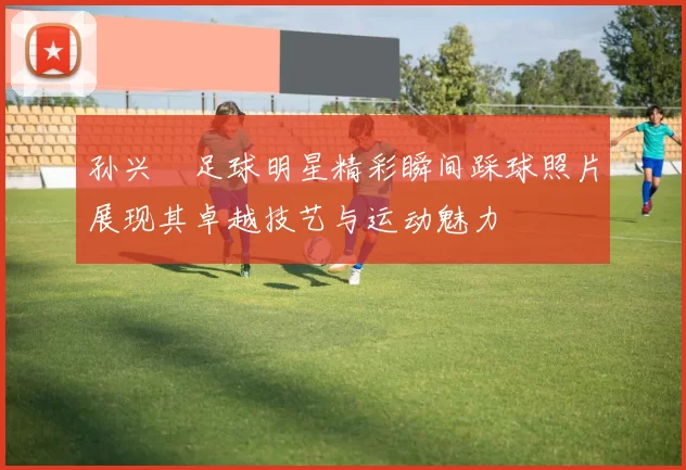 孙兴慜足球明星精彩瞬间踩球照片展现其卓越技艺与运动魅力