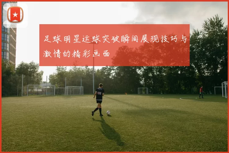 足球明星运球突破瞬间展现技巧与激情的精彩画面