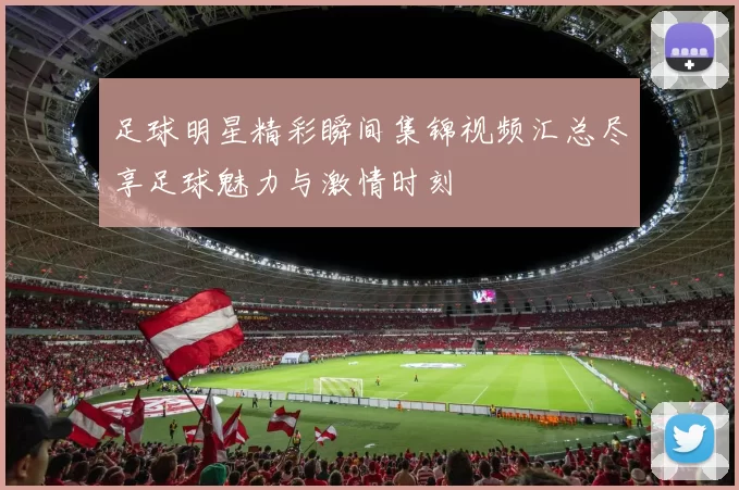 足球明星精彩瞬间集锦视频汇总尽享足球魅力与激情时刻