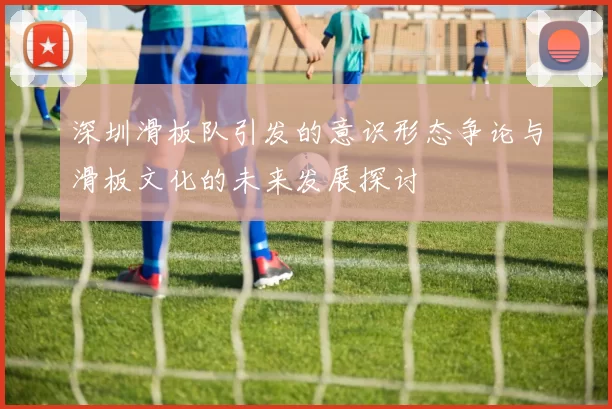 深圳滑板队引发的意识形态争论与滑板文化的未来发展探讨