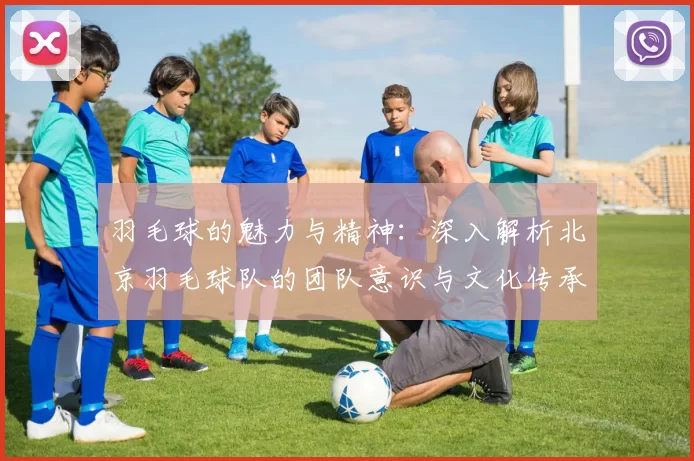 羽毛球的魅力与精神：深入解析北京羽毛球队的团队意识与文化传承