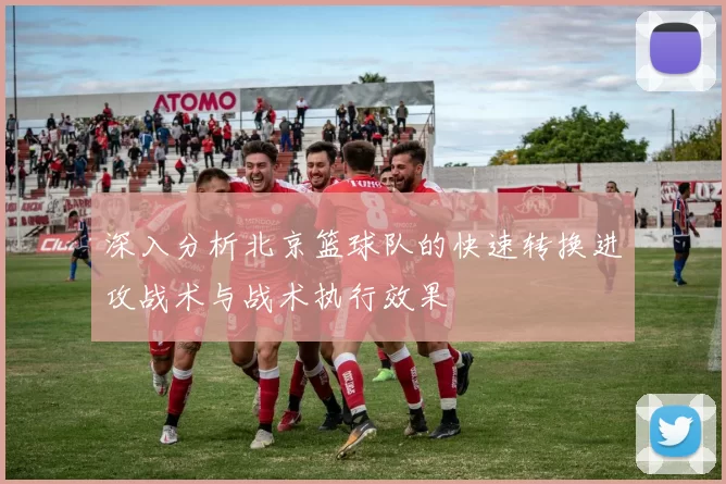 深入分析北京篮球队的快速转换进攻战术与战术执行效果