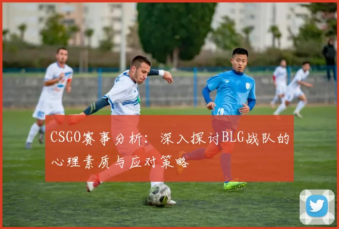 CSGO赛事分析：深入探讨BLG战队的心理素质与应对策略
