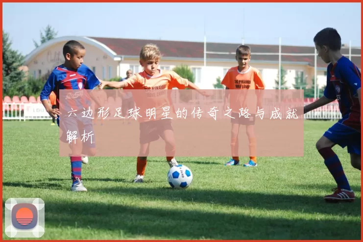 六边形足球明星的传奇之路与成就解析