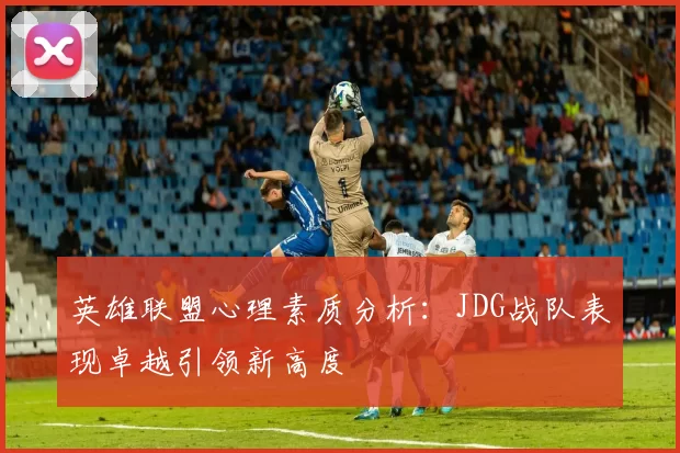英雄联盟心理素质分析：JDG战队表现卓越引领新高度