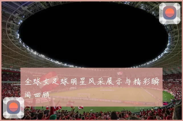 全球女足球明星风采展示与精彩瞬间回顾