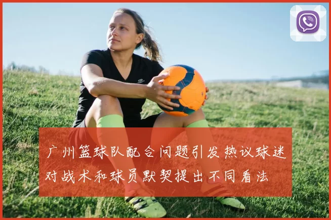 广州篮球队配合问题引发热议球迷对战术和球员默契提出不同看法