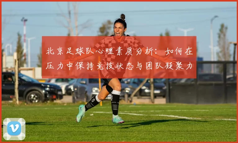 北京足球队心理素质分析：如何在压力中保持竞技状态与团队凝聚力