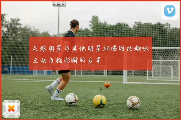 足球明星与其他明星相遇时的趣味互动与精彩瞬间分享
