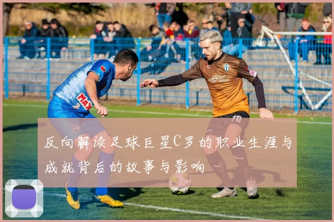 反向解读足球巨星C罗的职业生涯与成就背后的故事与影响