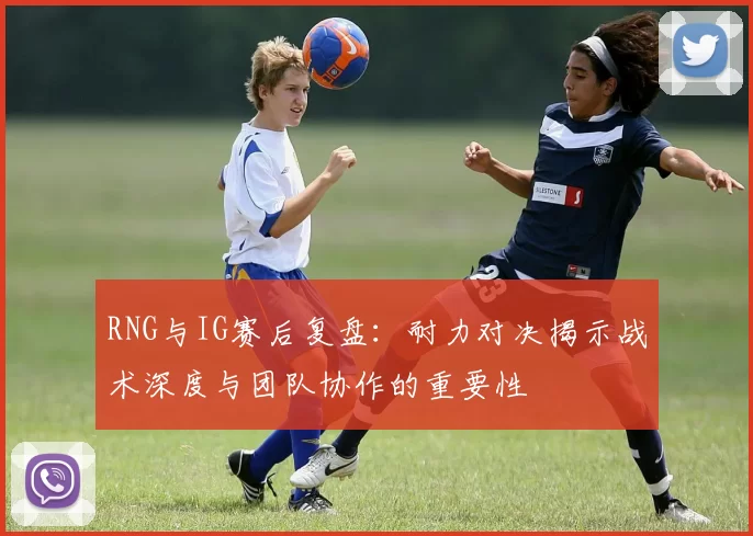RNG与IG赛后复盘：耐力对决揭示战术深度与团队协作的重要性