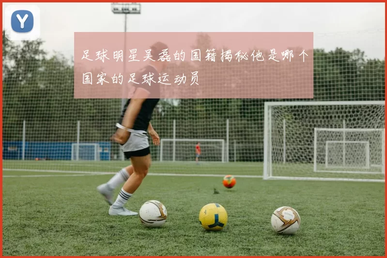 足球明星吴磊的国籍揭秘他是哪个国家的足球运动员