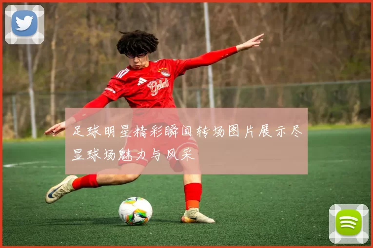 足球明星精彩瞬间转场图片展示尽显球场魅力与风采