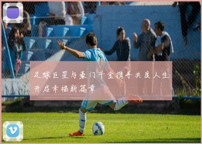 足球巨星与豪门千金携手共度人生开启幸福新篇章
