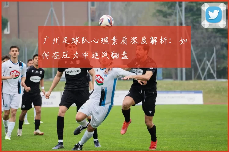广州足球队心理素质深度解析：如何在压力中逆风翻盘