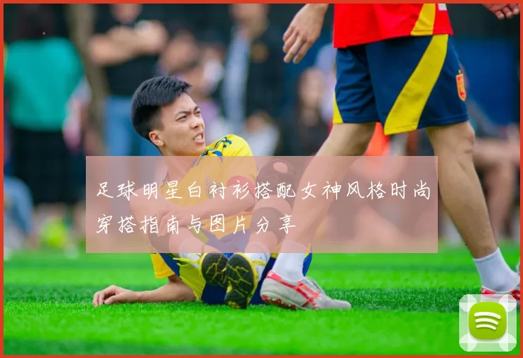 足球明星白衬衫搭配女神风格时尚穿搭指南与图片分享