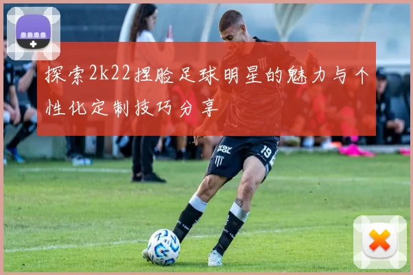 探索2k22捏脸足球明星的魅力与个性化定制技巧分享