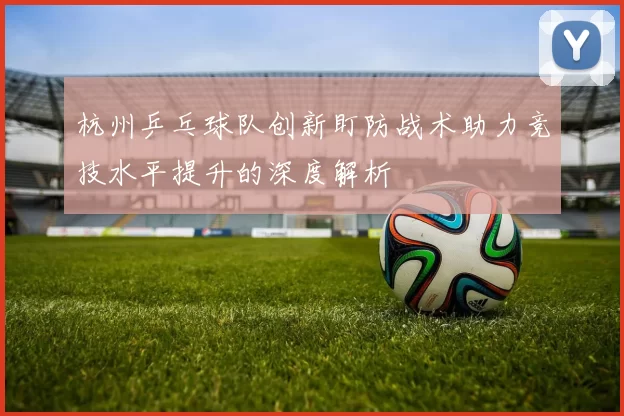杭州乒乓球队创新盯防战术助力竞技水平提升的深度解析