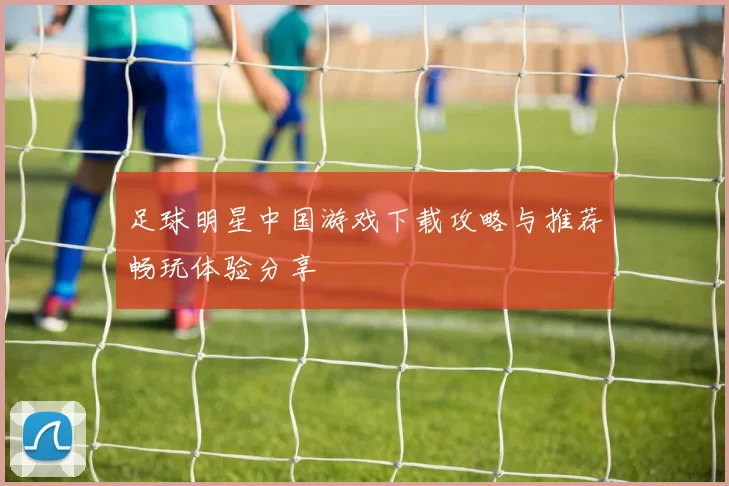 足球明星中国游戏下载攻略与推荐畅玩体验分享