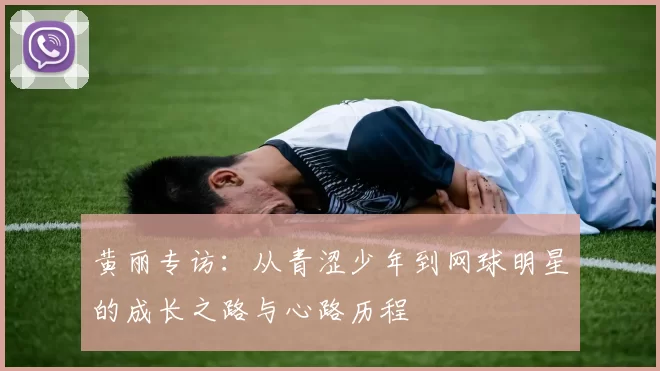 黄丽专访：从青涩少年到网球明星的成长之路与心路历程