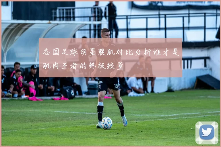 各国足球明星腹肌对比分析谁才是肌肉王者的终极较量