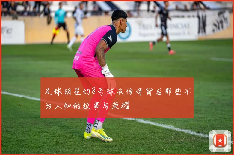 足球明星的8号球衣传奇背后那些不为人知的故事与荣耀