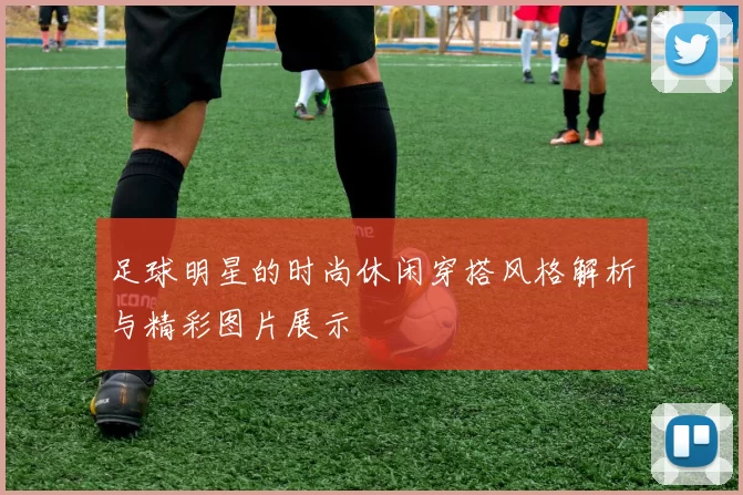 足球明星的时尚休闲穿搭风格解析与精彩图片展示
