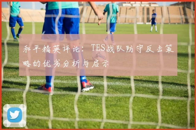 和平精英评论：TES战队防守反击策略的优劣分析与启示
