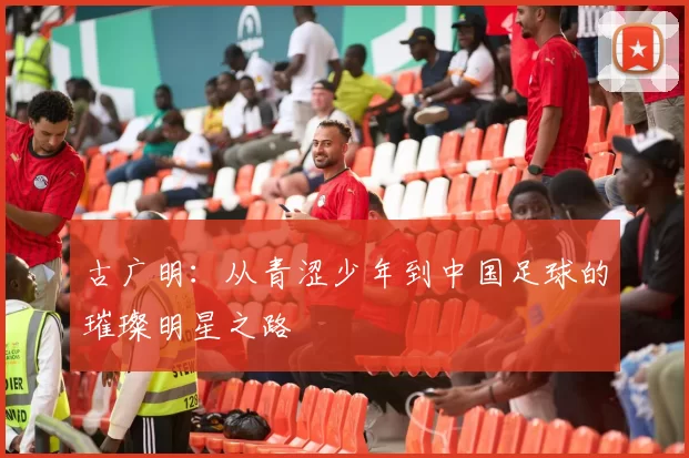 古广明：从青涩少年到中国足球的璀璨明星之路