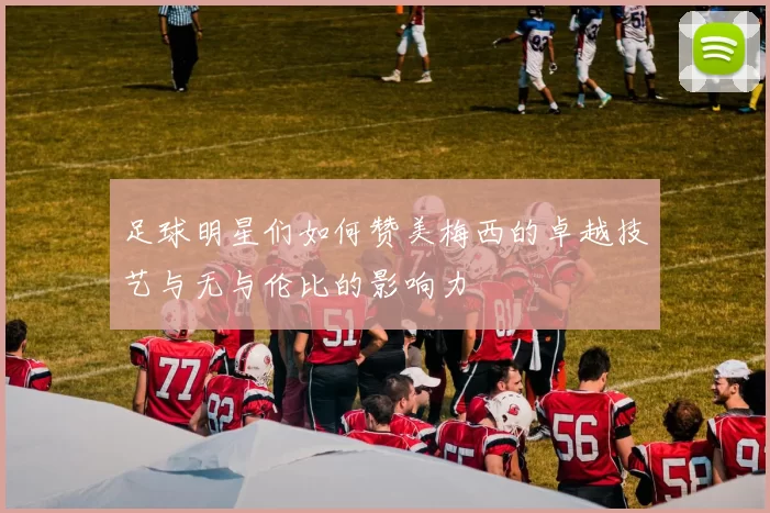 足球明星们如何赞美梅西的卓越技艺与无与伦比的影响力