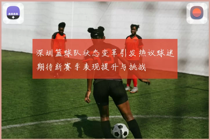 深圳篮球队状态变革引发热议球迷期待新赛季表现提升与挑战