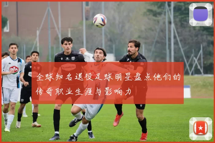 全球知名退役足球明星盘点他们的传奇职业生涯与影响力