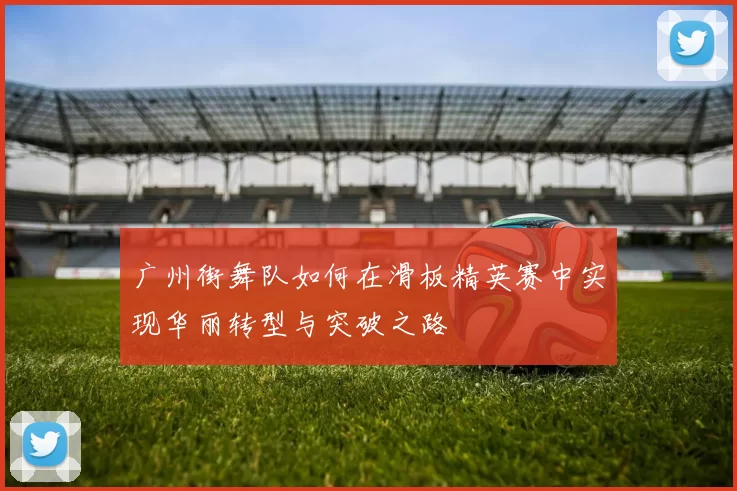 广州街舞队如何在滑板精英赛中实现华丽转型与突破之路