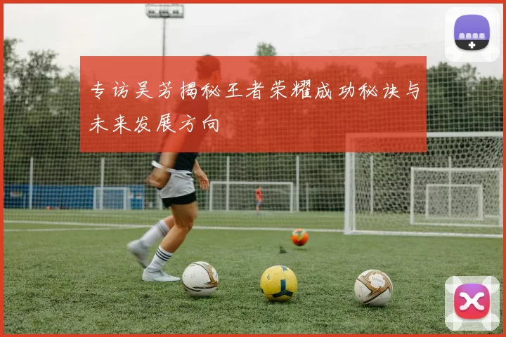 专访吴芳揭秘王者荣耀成功秘诀与未来发展方向