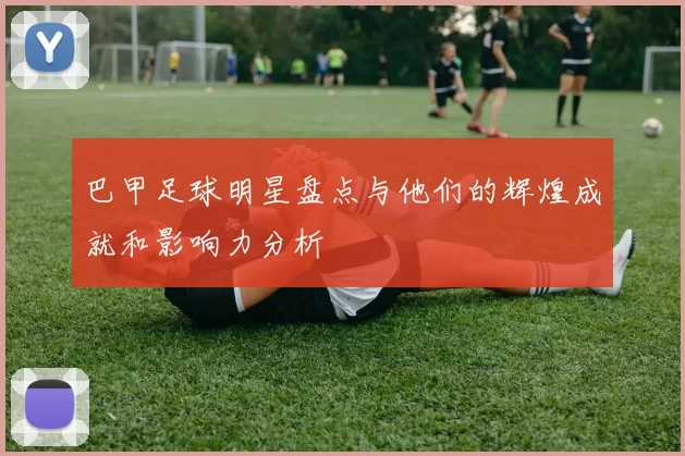 巴甲足球明星盘点与他们的辉煌成就和影响力分析