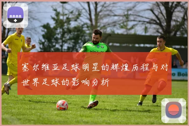塞尔维亚足球明星的辉煌历程与对世界足球的影响分析