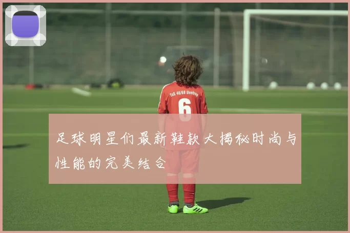足球明星们最新鞋款大揭秘时尚与性能的完美结合