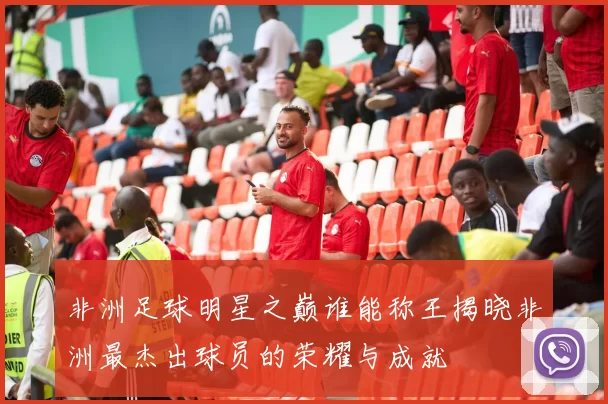 非洲足球明星之巅谁能称王揭晓非洲最杰出球员的荣耀与成就
