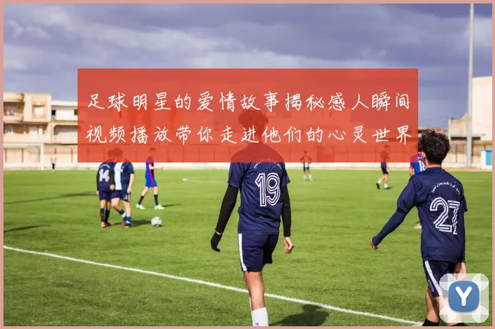足球明星的爱情故事揭秘感人瞬间视频播放带你走进他们的心灵世界