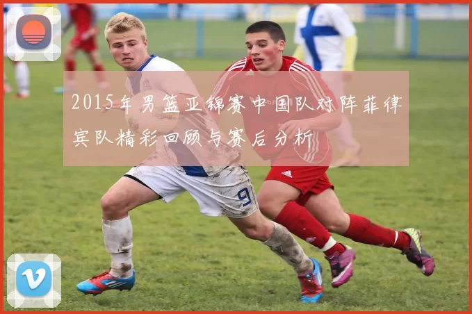 2015年男篮亚锦赛中国队对阵菲律宾队精彩回顾与赛后分析