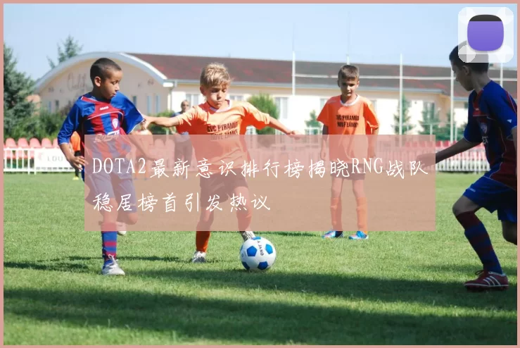 DOTA2最新意识排行榜揭晓RNG战队稳居榜首引发热议