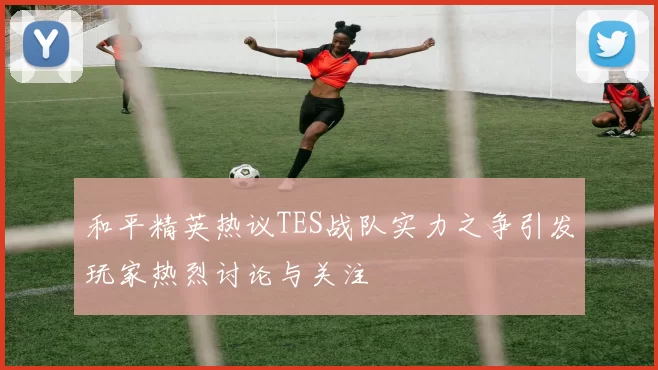 和平精英热议TES战队实力之争引发玩家热烈讨论与关注
