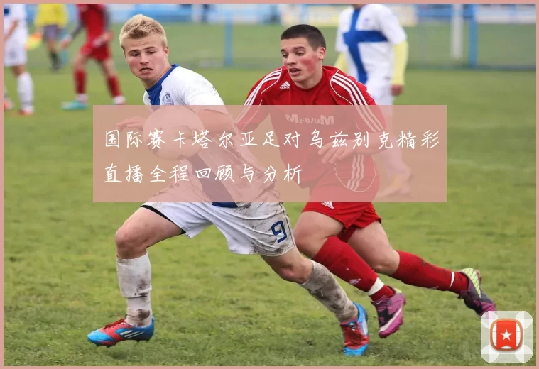 国际赛卡塔尔亚足对乌兹别克精彩直播全程回顾与分析