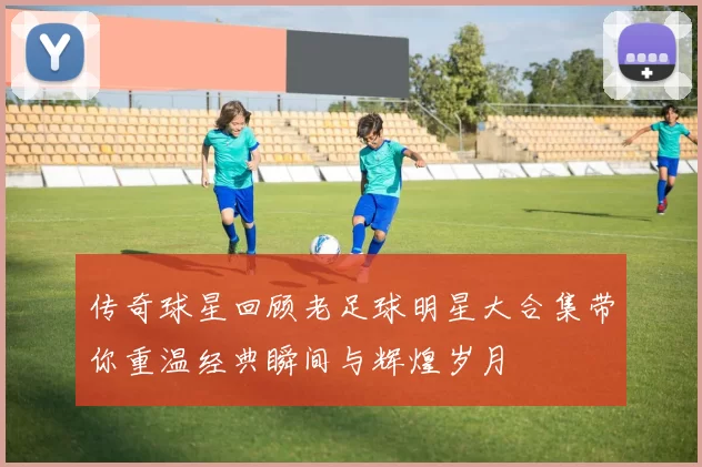 传奇球星回顾老足球明星大合集带你重温经典瞬间与辉煌岁月