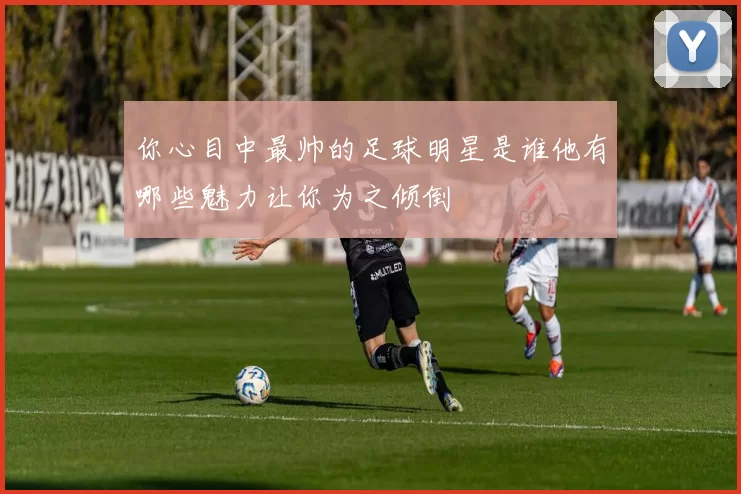 你心目中最帅的足球明星是谁他有哪些魅力让你为之倾倒