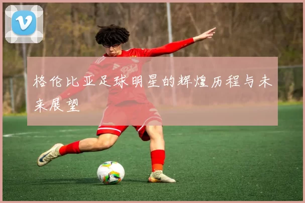 格伦比亚足球明星的辉煌历程与未来展望