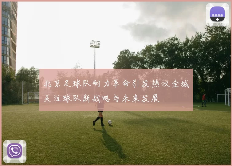 北京足球队耐力革命引发热议全城关注球队新战略与未来发展